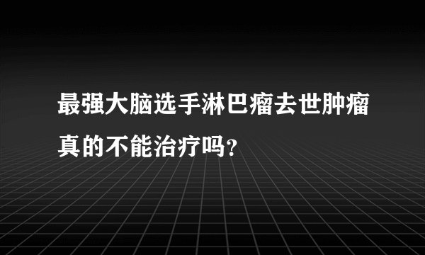 最强大脑选手淋巴瘤去世肿瘤真的不能治疗吗？