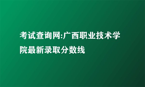 考试查询网:广西职业技术学院最新录取分数线
