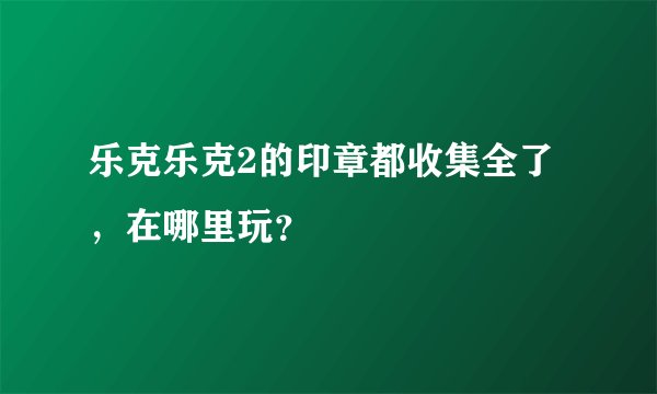 乐克乐克2的印章都收集全了，在哪里玩？