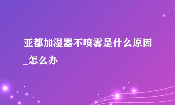 亚都加湿器不喷雾是什么原因_怎么办