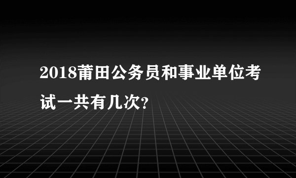 2018莆田公务员和事业单位考试一共有几次？