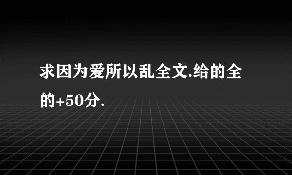 求因为爱所以乱全文.给的全的+50分.