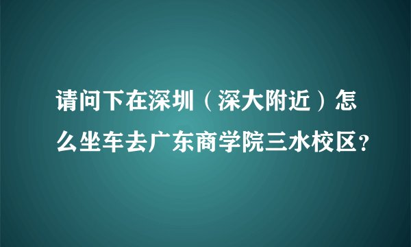请问下在深圳（深大附近）怎么坐车去广东商学院三水校区？