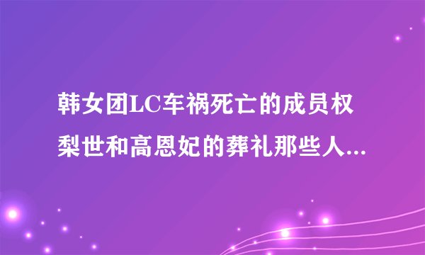 韩女团LC车祸死亡的成员权梨世和高恩妃的葬礼那些人参加了，和权利世假象结婚的吴世勋参加了吗