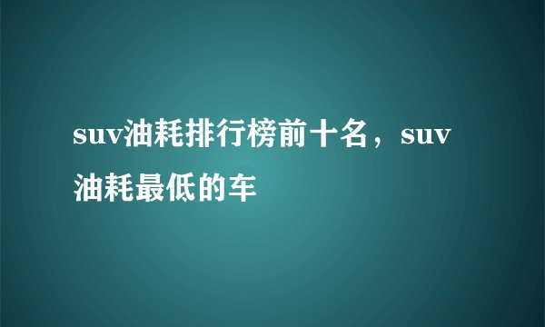 suv油耗排行榜前十名，suv油耗最低的车