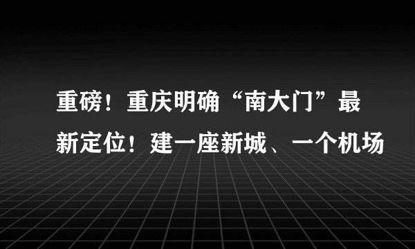 重磅！重庆明确“南大门”最新定位！建一座新城、一个机场