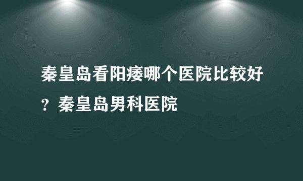 秦皇岛看阳痿哪个医院比较好？秦皇岛男科医院