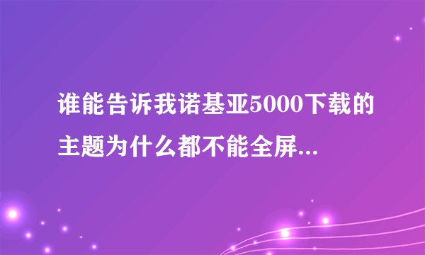 谁能告诉我诺基亚5000下载的主题为什么都不能全屏啊！总是上面个下面缺一点，哪里可以下全屏
