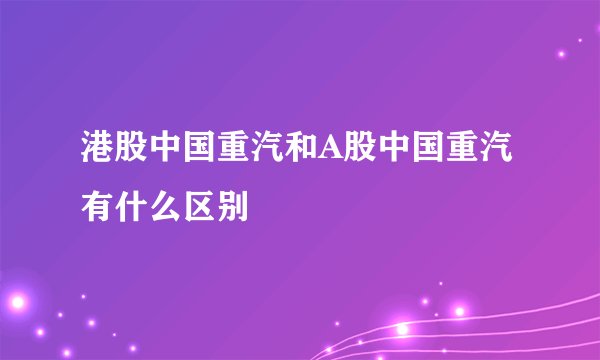 港股中国重汽和A股中国重汽有什么区别