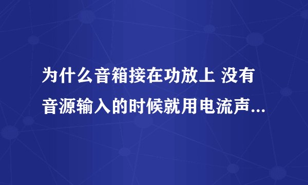 为什么音箱接在功放上 没有音源输入的时候就用电流声 是怎么回事呢 ?而且高音喇叭有电流声