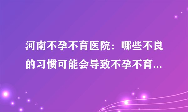 河南不孕不育医院：哪些不良的习惯可能会导致不孕不育？【怀孕检查的方法】
