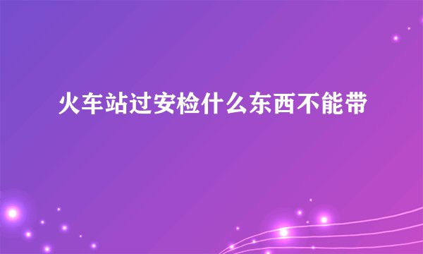 火车站过安检什么东西不能带