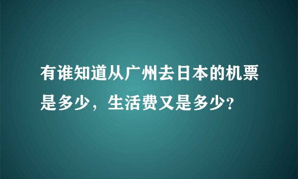 有谁知道从广州去日本的机票是多少，生活费又是多少？