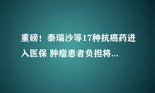重磅！泰瑞沙等17种抗癌药进入医保 肿瘤患者负担将大幅减轻