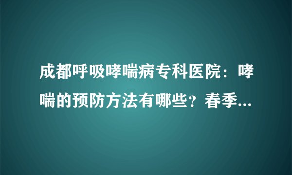 成都呼吸哮喘病专科医院：哮喘的预防方法有哪些？春季如何预防哮喘发生？
