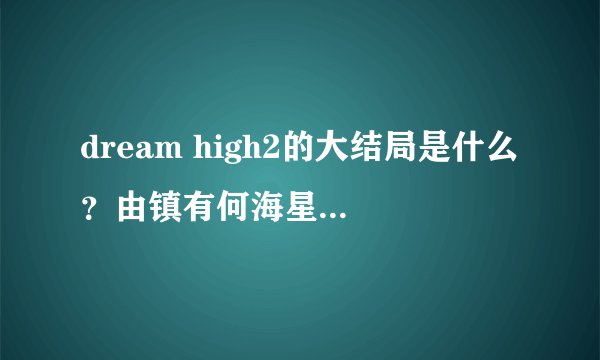 dream high2的大结局是什么？由镇有何海星在一起么？那JB呢？还有其他一些人的结局有是怎样？