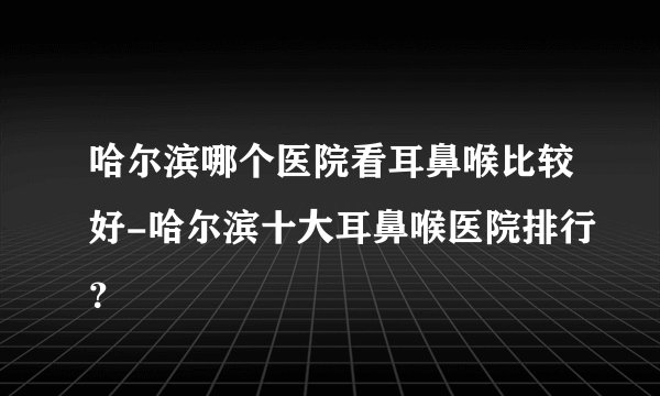 哈尔滨哪个医院看耳鼻喉比较好-哈尔滨十大耳鼻喉医院排行？