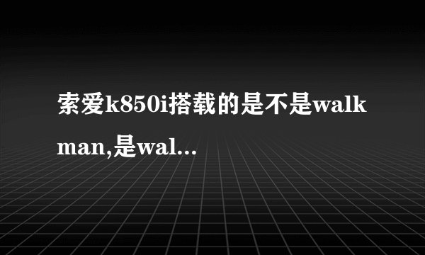 索爱k850i搭载的是不是walkman,是walkman多少？