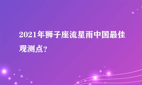 2021年狮子座流星雨中国最佳观测点？