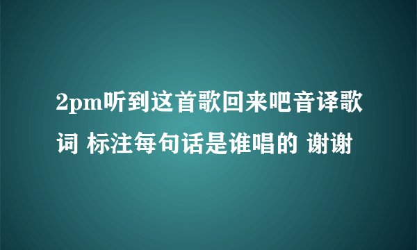 2pm听到这首歌回来吧音译歌词 标注每句话是谁唱的 谢谢