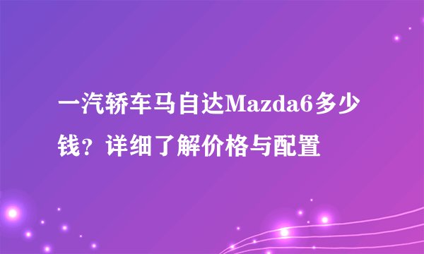 一汽轿车马自达Mazda6多少钱？详细了解价格与配置