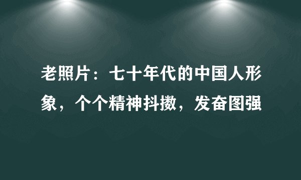 老照片：七十年代的中国人形象，个个精神抖擞，发奋图强