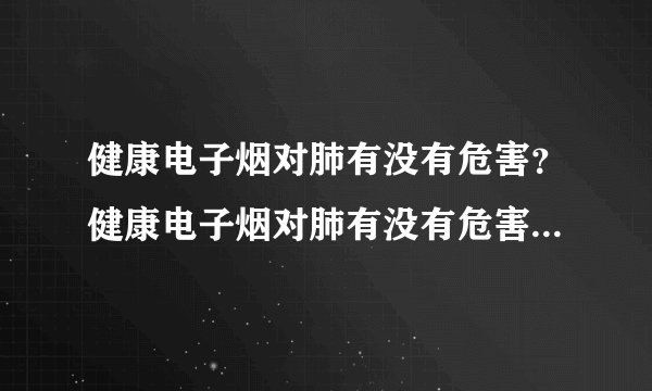 健康电子烟对肺有没有危害？健康电子烟对肺有没有危害...