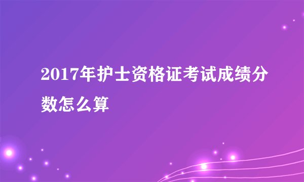 2017年护士资格证考试成绩分数怎么算