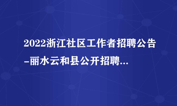2022浙江社区工作者招聘公告-丽水云和县公开招聘专职社区工作者50人公告