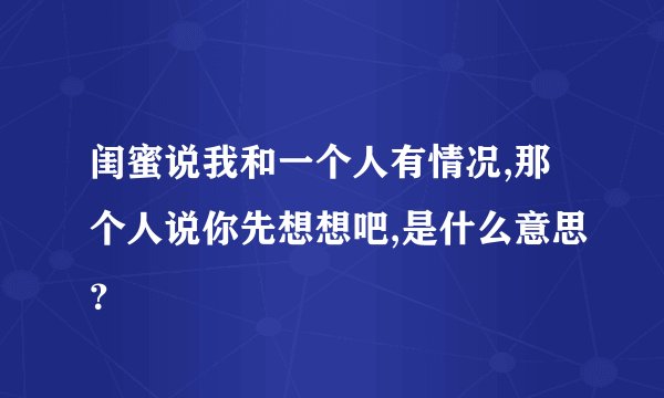 闺蜜说我和一个人有情况,那个人说你先想想吧,是什么意思？