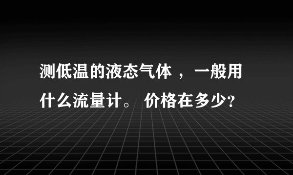测低温的液态气体 ，一般用什么流量计。 价格在多少？