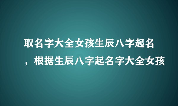 取名字大全女孩生辰八字起名，根据生辰八字起名字大全女孩