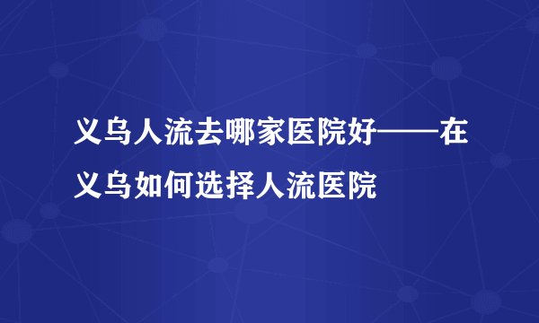 义乌人流去哪家医院好——在义乌如何选择人流医院