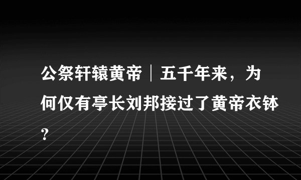 公祭轩辕黄帝│五千年来，为何仅有亭长刘邦接过了黄帝衣钵？
