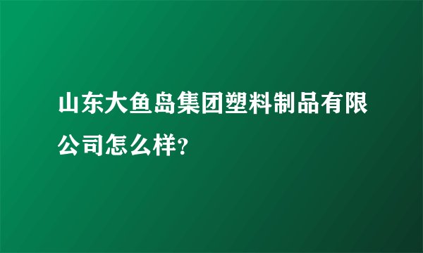 山东大鱼岛集团塑料制品有限公司怎么样？