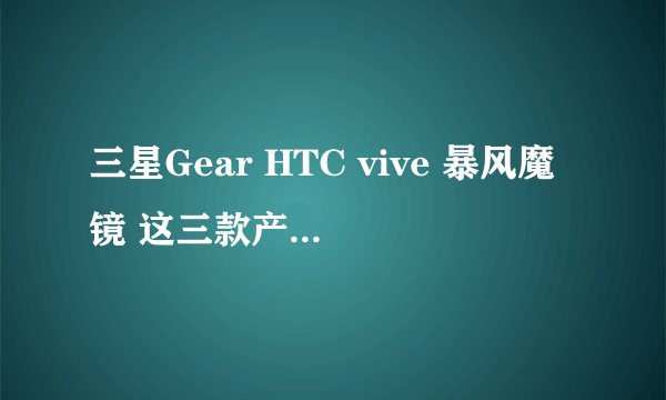 三星Gear HTC vive 暴风魔镜 这三款产品区别在哪？