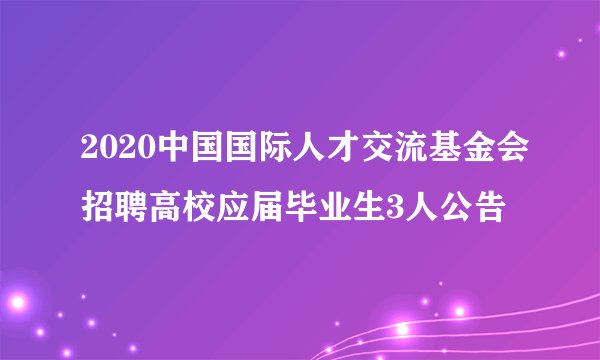 2020中国国际人才交流基金会招聘高校应届毕业生3人公告
