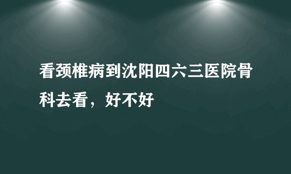 看颈椎病到沈阳四六三医院骨科去看，好不好
