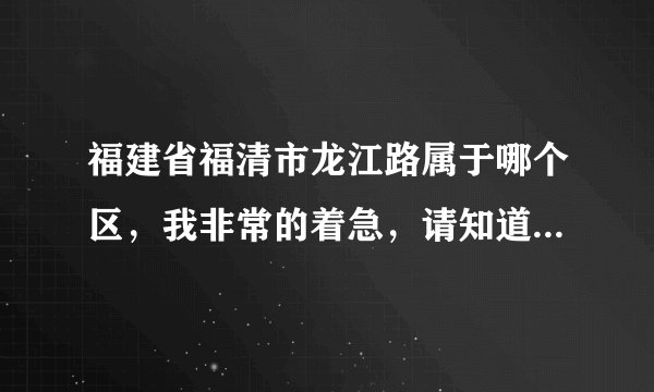 福建省福清市龙江路属于哪个区，我非常的着急，请知道的人告诉我