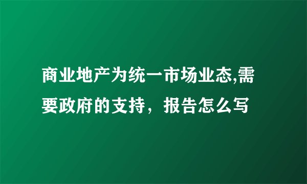 商业地产为统一市场业态,需要政府的支持，报告怎么写