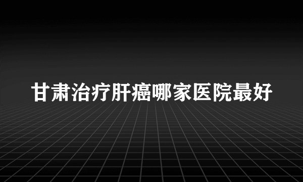 甘肃治疗肝癌哪家医院最好