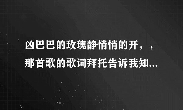 凶巴巴的玫瑰静悄悄的开，，那首歌的歌词拜托告诉我知道的朋友。。。。。。。。。。。