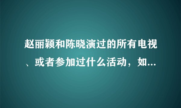 赵丽颖和陈晓演过的所有电视、或者参加过什么活动，如“到快乐大本营”之类的，越多越好，谢谢