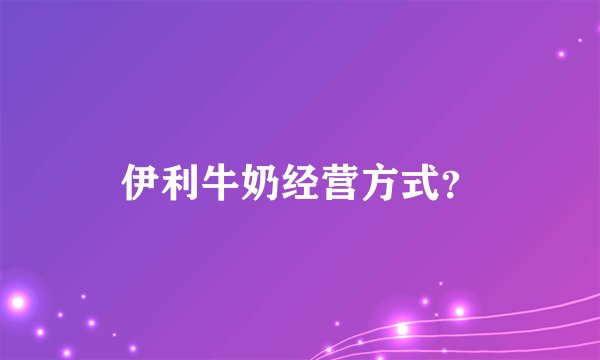 伊利牛奶经营方式？