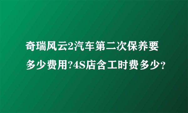奇瑞风云2汽车第二次保养要多少费用?4S店含工时费多少？