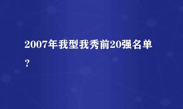 2007年我型我秀前20强名单？