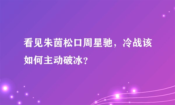 看见朱茵松口周星驰，冷战该如何主动破冰？