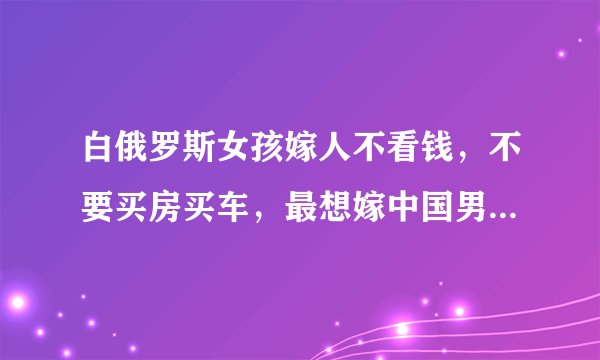 白俄罗斯女孩嫁人不看钱，不要买房买车，最想嫁中国男生：好娶吗