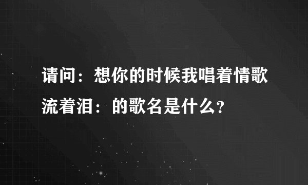 请问：想你的时候我唱着情歌流着泪：的歌名是什么？
