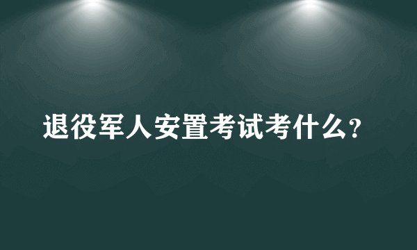 退役军人安置考试考什么？